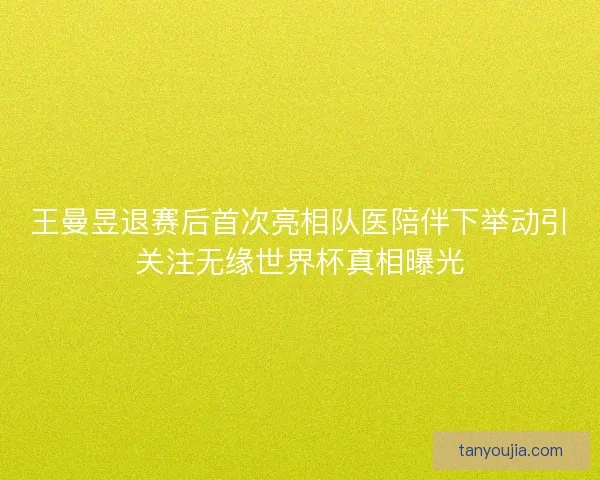 王曼昱退赛后首次亮相队医陪伴下举动引关注无缘世界杯真相曝光