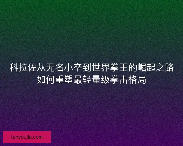 科拉佐从无名小卒到世界拳王的崛起之路如何重塑最轻量级拳击格局
