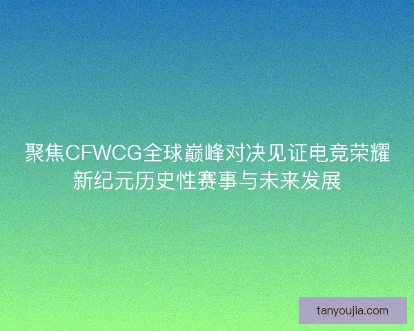 聚焦CFWCG全球巅峰对决见证电竞荣耀新纪元历史性赛事与未来发展