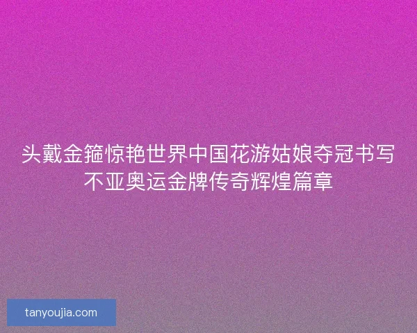 头戴金箍惊艳世界中国花游姑娘夺冠书写不亚奥运金牌传奇辉煌篇章