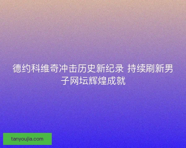 德约科维奇冲击历史新纪录 持续刷新男子网坛辉煌成就
