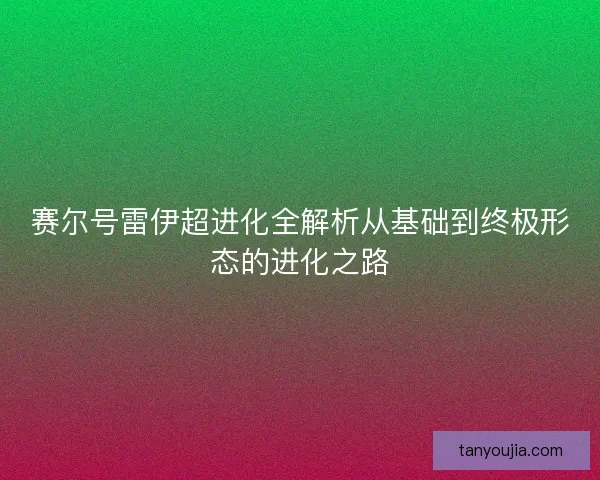赛尔号雷伊超进化全解析从基础到终极形态的进化之路 赛尔号雷伊超进化全解析从基础到终极形态的进化之路
