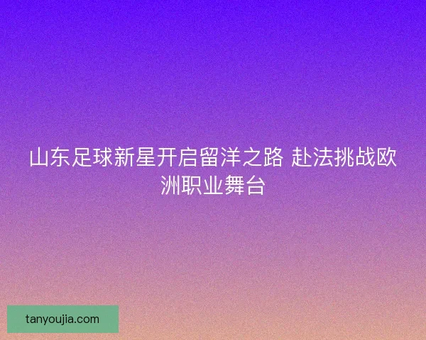 山东足球新星开启留洋之路 赴法挑战欧洲职业舞台 山东足球新星开启留洋之路 赴法挑战欧洲职业舞台