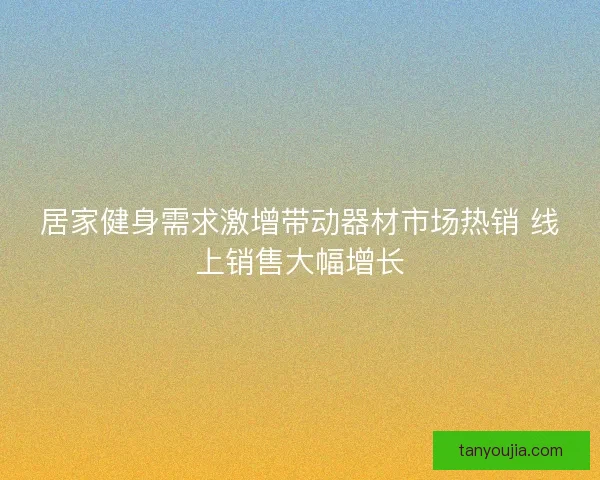 居家健身需求激增带动器材市场热销 线上销售大幅增长 居家健身需求激增带动器材市场热销 线上销售大幅增长