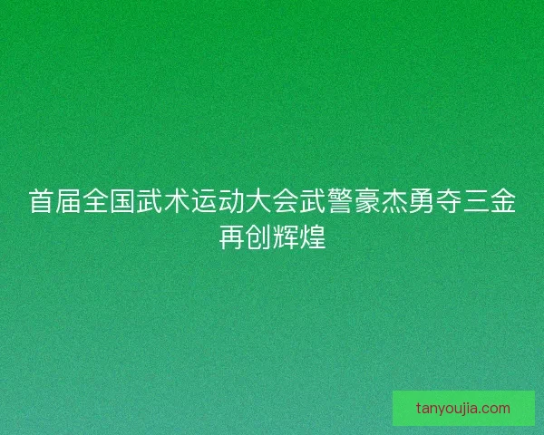 首届全国武术运动大会武警豪杰勇夺三金再创辉煌