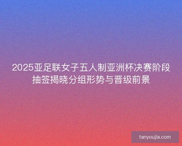2025亚足联女子五人制亚洲杯决赛阶段抽签揭晓分组形势与晋级前景