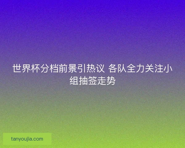世界杯分档前景引热议 各队全力关注小组抽签走势 世界杯分档前景引热议 各队全力关注小组抽签走势
