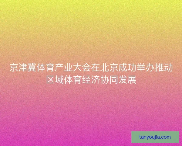 京津冀体育产业大会在北京成功举办推动区域体育经济协同发展