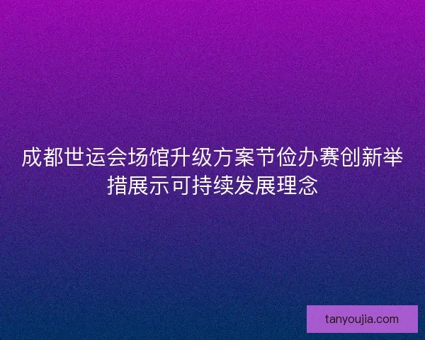 成都世运会场馆升级方案节俭办赛创新举措展示可持续发展理念 成都世运会场馆升级方案节俭办赛创新举措展示可持续发展理念
