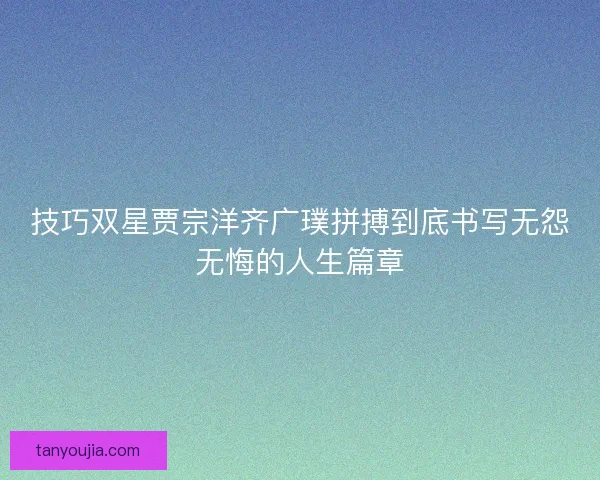 技巧双星贾宗洋齐广璞拼搏到底书写无怨无悔的人生篇章 技巧双星贾宗洋齐广璞拼搏到底书写无怨无悔的人生篇章