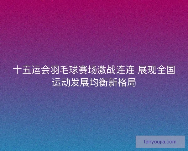 十五运会羽毛球赛场激战连连 展现全国运动发展均衡新格局 十五运会羽毛球赛场激战连连 展现全国运动发展均衡新格局