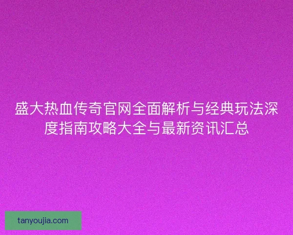 盛大热血传奇官网全面解析与经典玩法深度指南攻略大全与最新资讯汇总