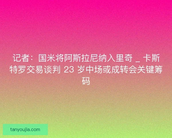 记者：国米将阿斯拉尼纳入里奇 _ 卡斯特罗交易谈判 23 岁中场或成转会关键筹码