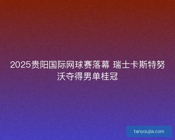 2025贵阳国际网球赛落幕 瑞士卡斯特努沃夺得男单桂冠