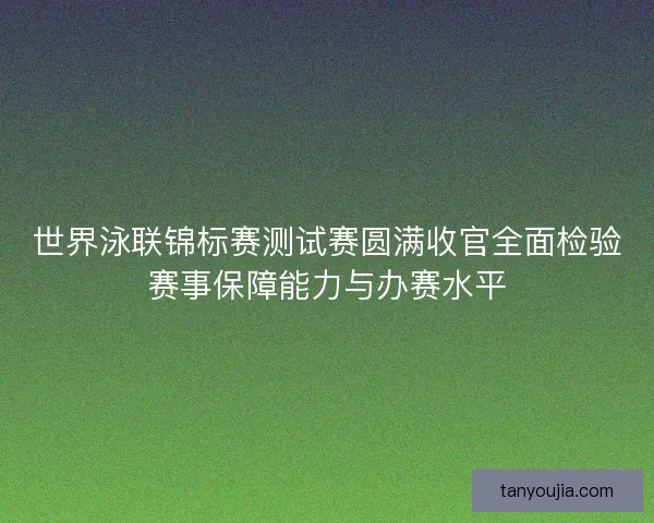 世界泳联锦标赛测试赛圆满收官全面检验赛事保障能力与办赛水平 世界泳联锦标赛测试赛圆满收官全面检验赛事保障能力与办赛水平