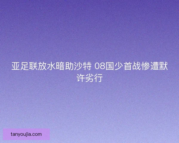 亚足联放水暗助沙特 08国少首战惨遭默许劣行