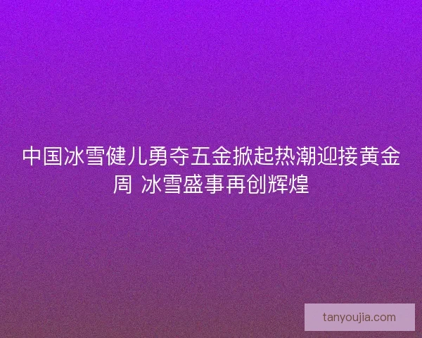 中国冰雪健儿勇夺五金掀起热潮迎接黄金周 冰雪盛事再创辉煌 中国冰雪健儿勇夺五金掀起热潮迎接黄金周 冰雪盛事再创辉煌
