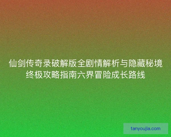 仙剑传奇录破解版全剧情解析与隐藏秘境终极攻略指南六界冒险成长路线
