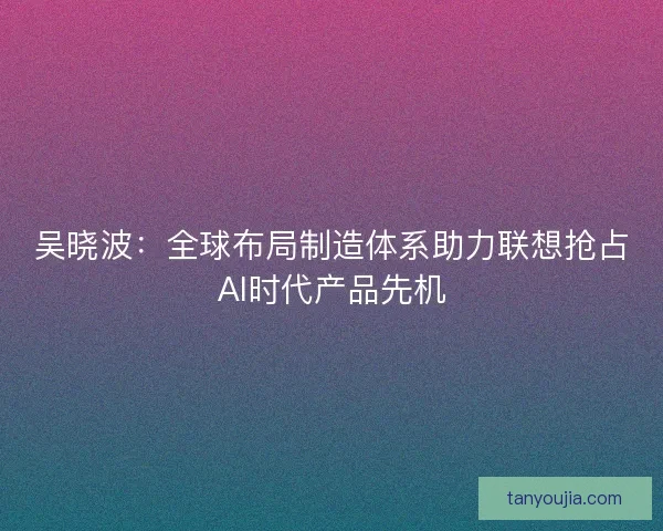 吴晓波:全球布局制造体系助力联想抢占AI时代产品先机 吴晓波:全球布局制造体系助力联想抢占AI时代产品先机