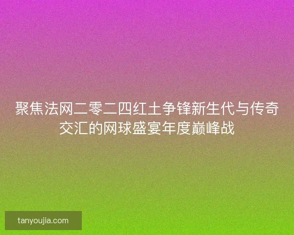聚焦法网二零二四红土争锋新生代与传奇交汇的网球盛宴年度巅峰战 聚焦法网二零二四红土争锋新生代与传奇交汇的网球盛宴年度巅峰战